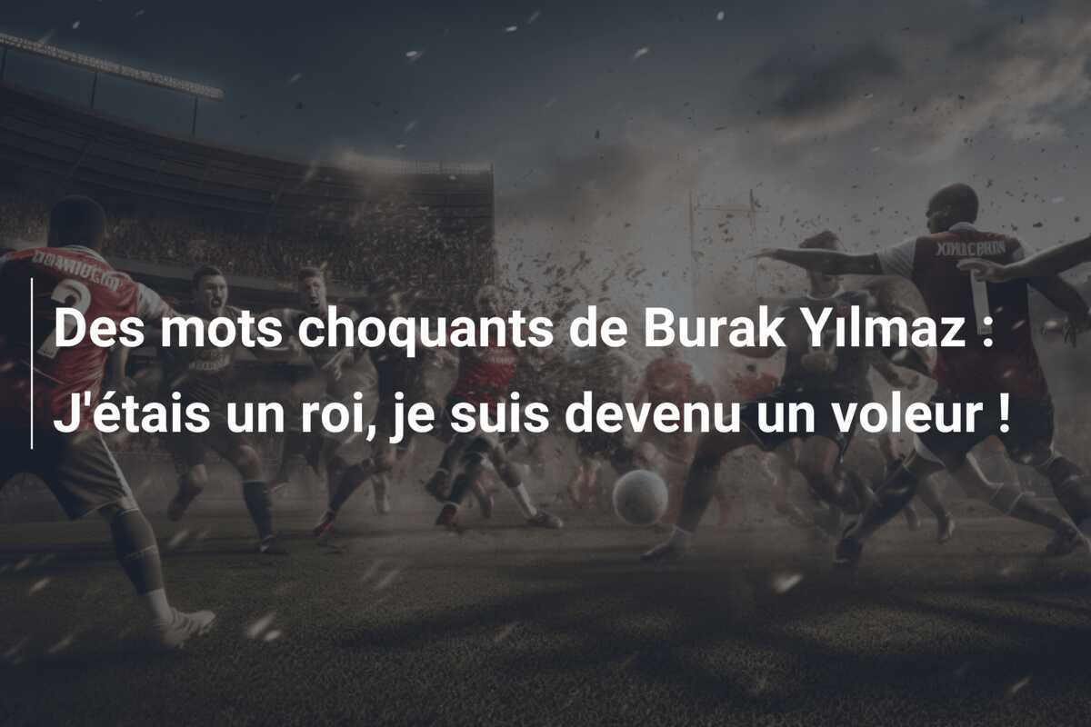 Des mots choquants de Burak Yılmaz : J'étais un roi, je suis devenu un voleur !