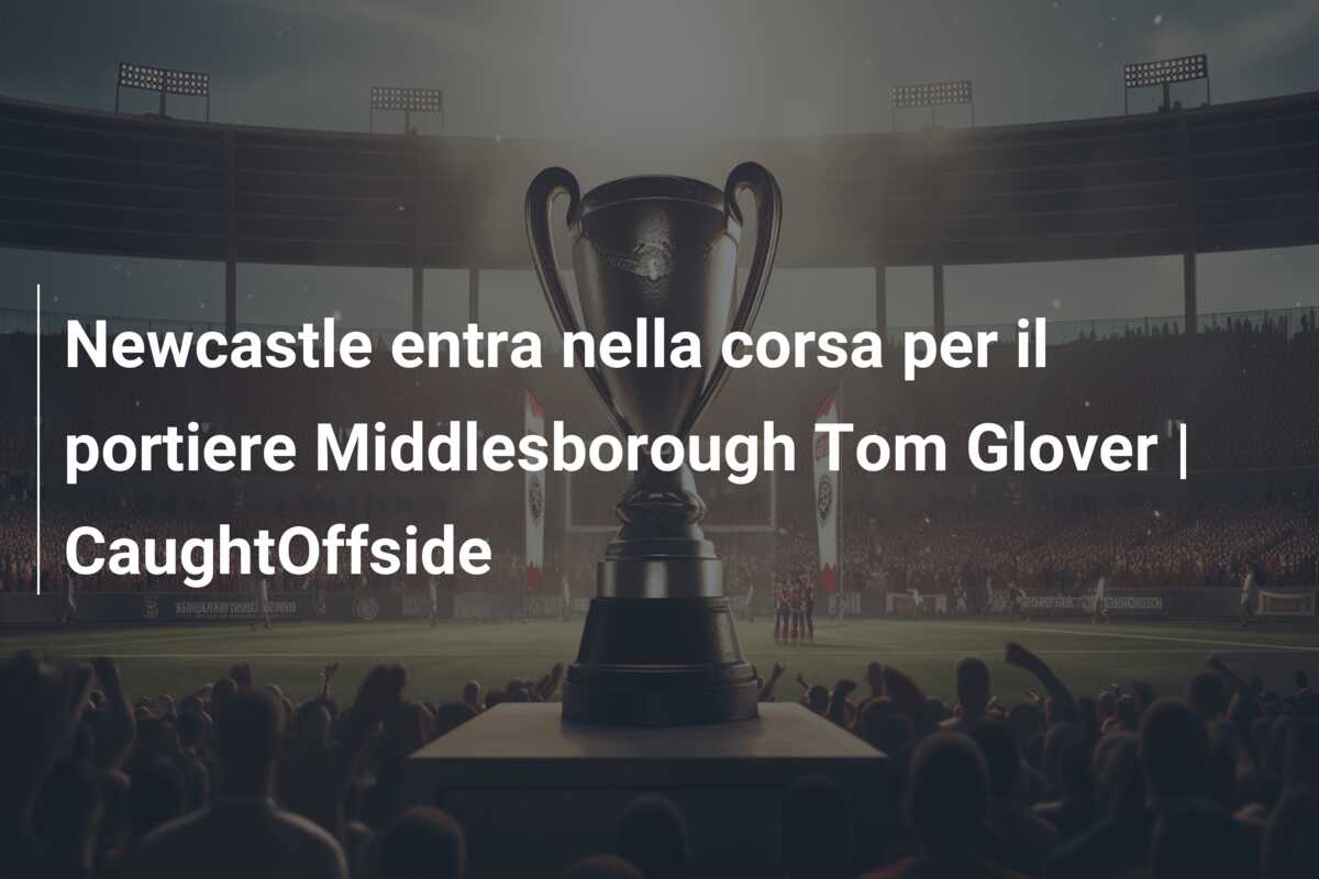 Newcastle entra nella corsa per il portiere Middlesborough Tom Glover | CaughtOffside