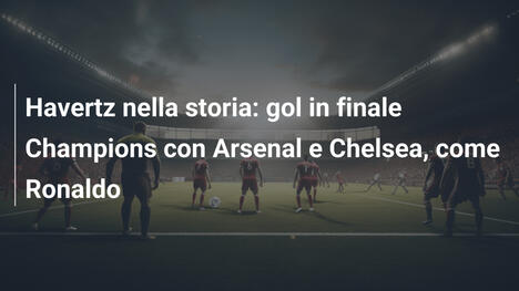 Havertz nella storia: gol in finale Champions con Arsenal e Chelsea, come Ronaldo