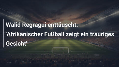 Walid Regragui enttäuscht: 'Afrikanischer Fußball zeigt ein trauriges Gesicht'