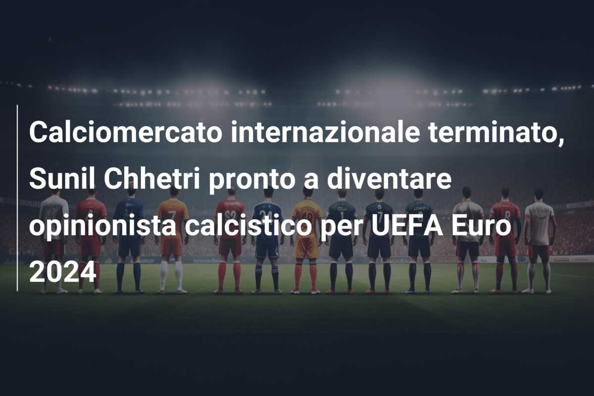 Calciomercato internazionale terminato, Sunil Chhetri pronto a diventare opinionista calcistico per UEFA Euro 2024