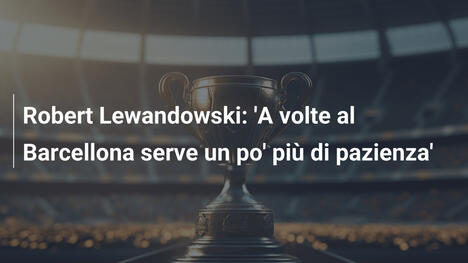 Robert Lewandowski: 'A volte al Barcellona serve un po' più di pazienza'