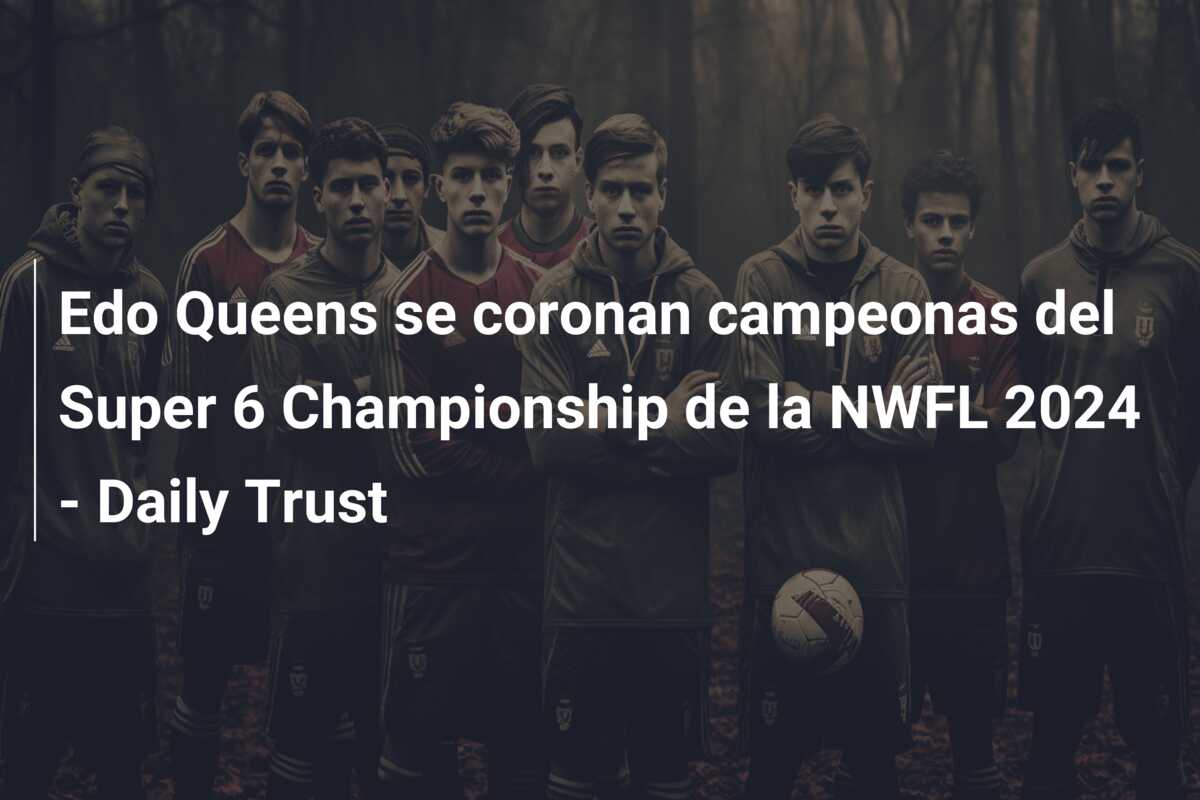 Edo Queens se coronan campeonas del Super 6 Championship de la NWFL 2024 – Daily Trust