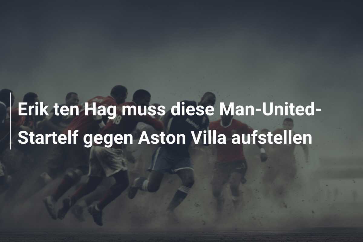 Erik ten Hag muss diese Man-United-Startelf gegen Aston Villa aufstellen