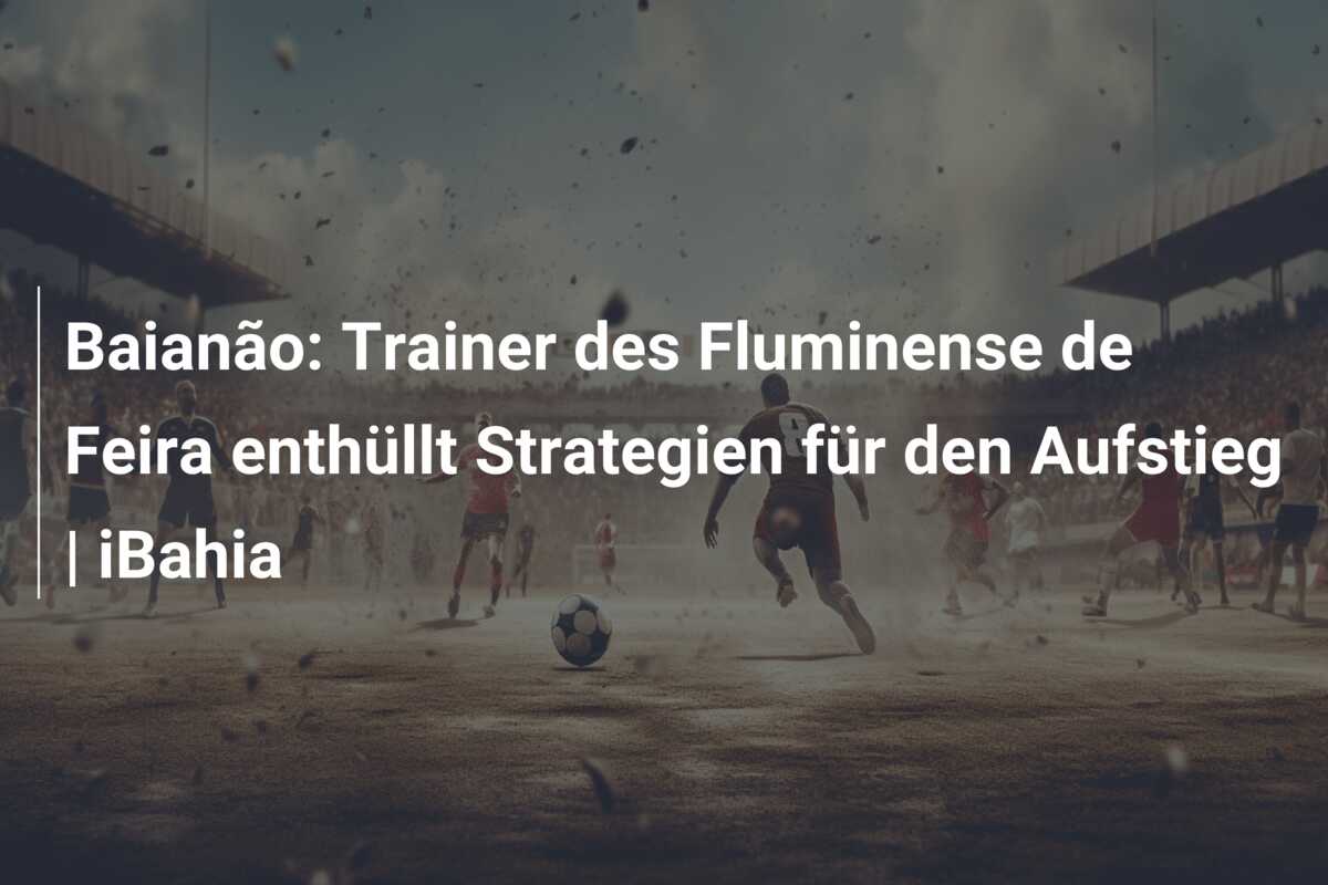 Baianão: Trainer des Fluminense de Feira enthüllt Strategien für den Aufstieg | iBahia