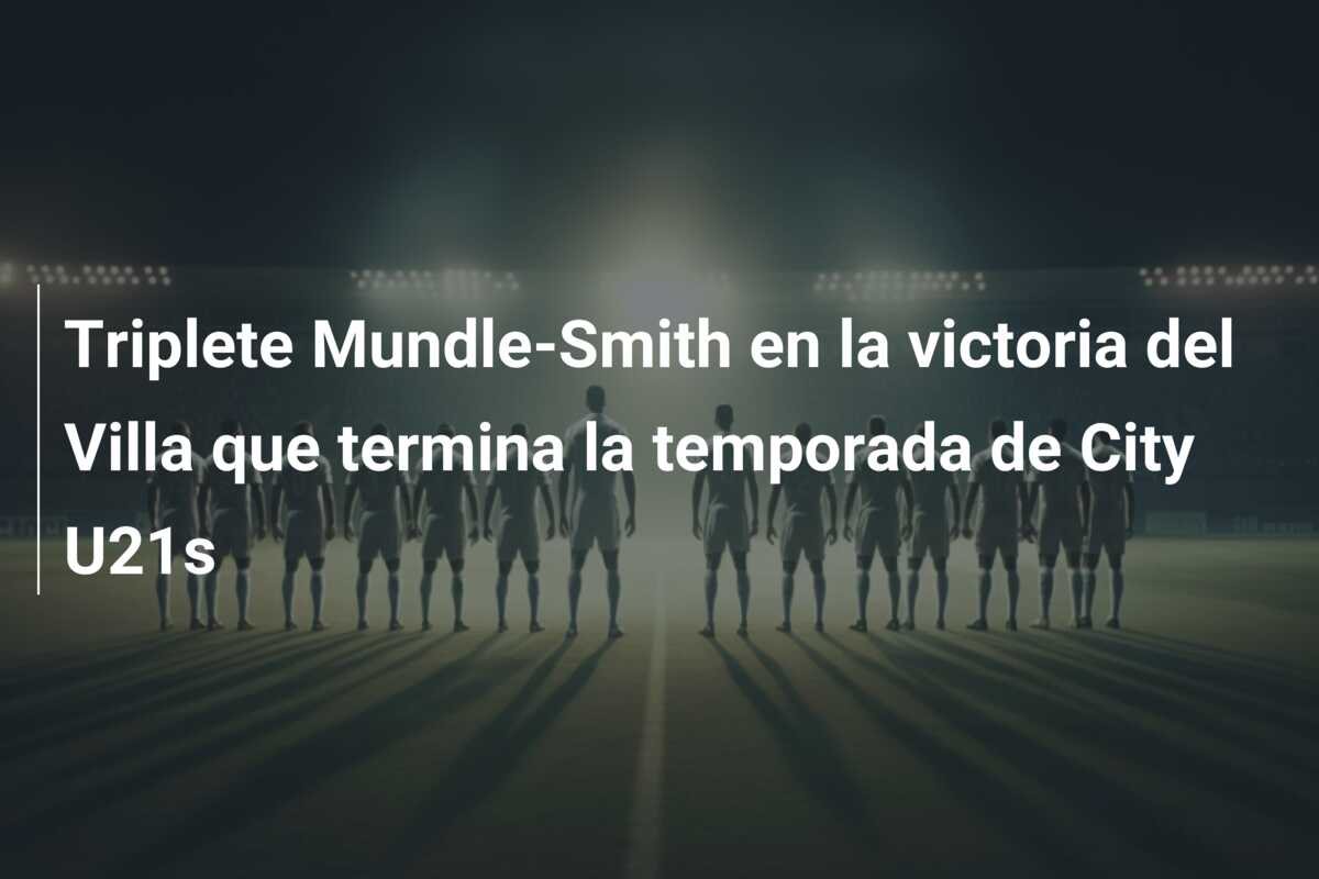Triplete Mundle-Smith en la victoria del Villa que termina la temporada de City U21s