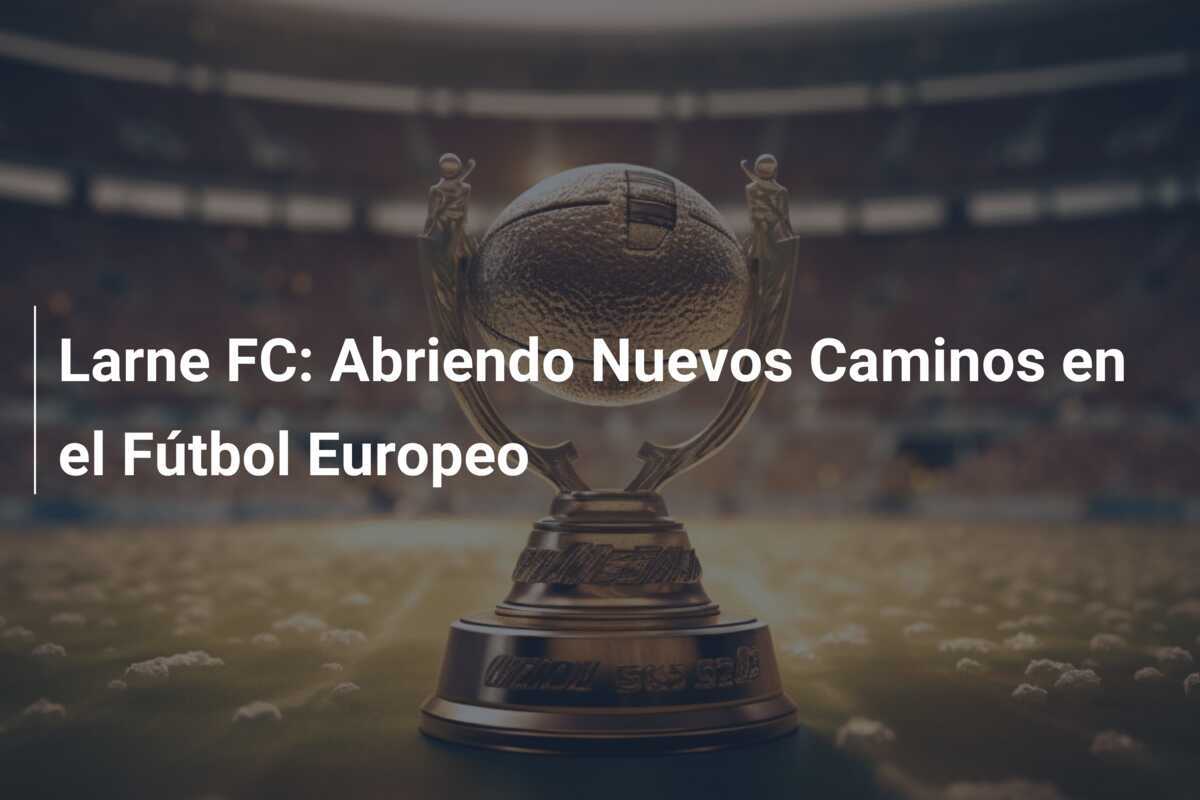 Larne FC: Abriendo Nuevos Caminos en el Fútbol Europeo