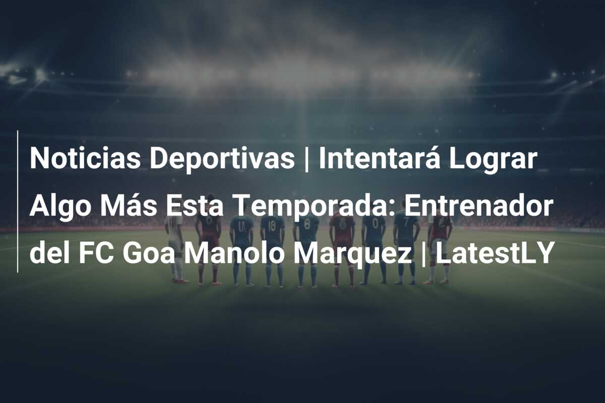 Noticias Deportivas | Intentará Lograr Algo Más Esta Temporada: Entrenador del FC Goa Manolo Marquez | LatestLY