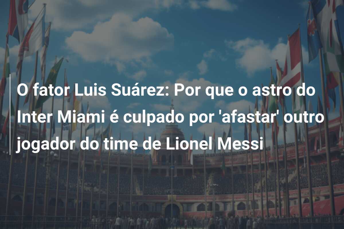 O fator Luis Suárez: Por que o astro do Inter Miami é culpado por 'afastar' outro jogador do time de Lionel Messi