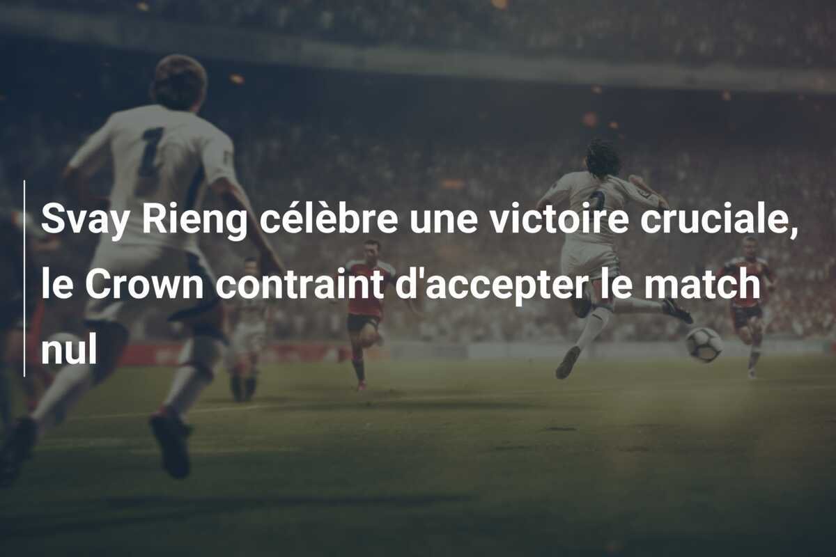 Svay Rieng célèbre une victoire cruciale, le Crown contraint d'accepter le match nul