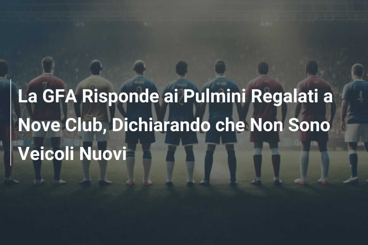 La GFA Risponde ai Pulmini Regalati a Nove Club, Dichiarando che Non Sono Veicoli Nuovi