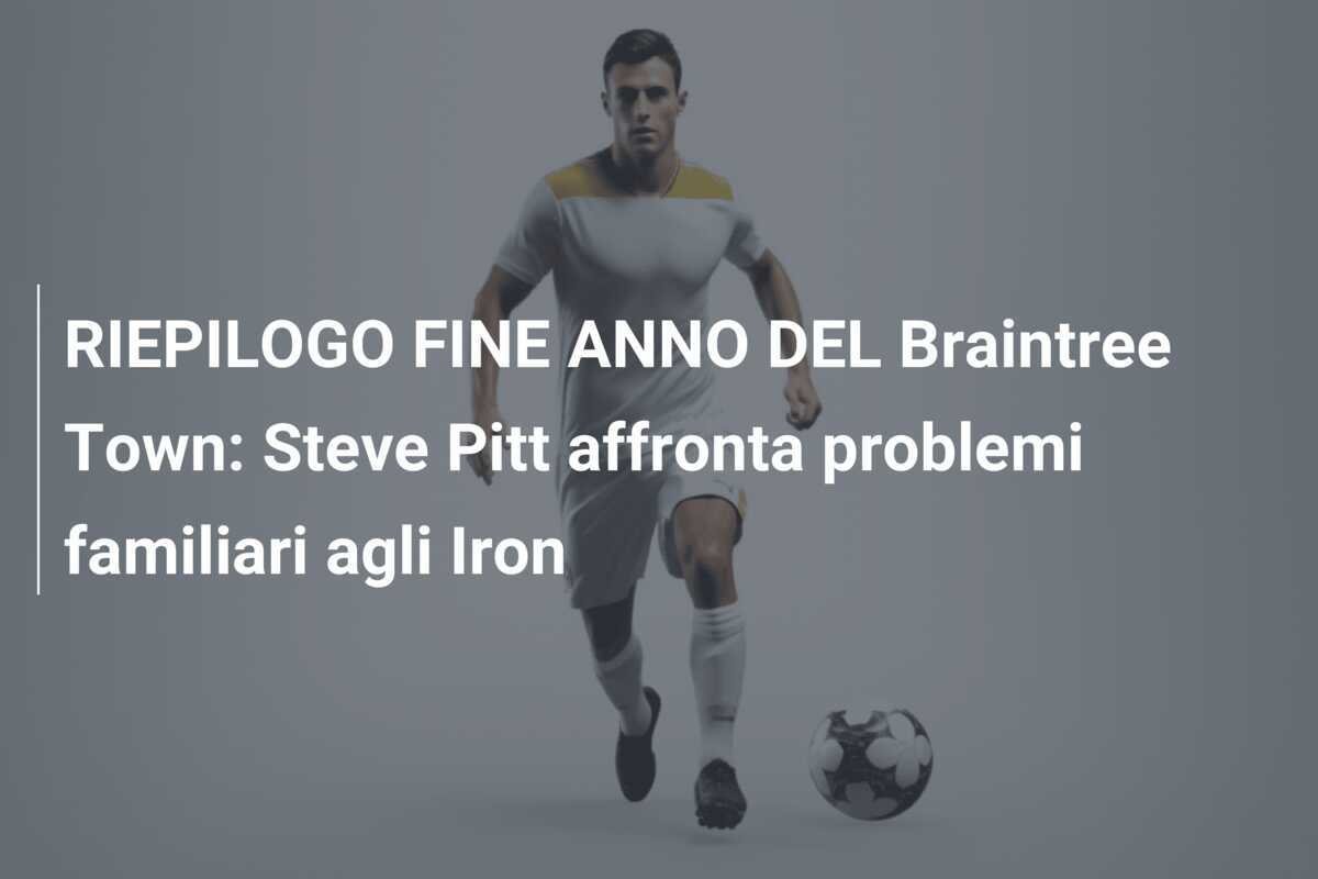 RIEPILOGO FINE ANNO DEL Braintree Town: Steve Pitt affronta problemi familiari agli Iron