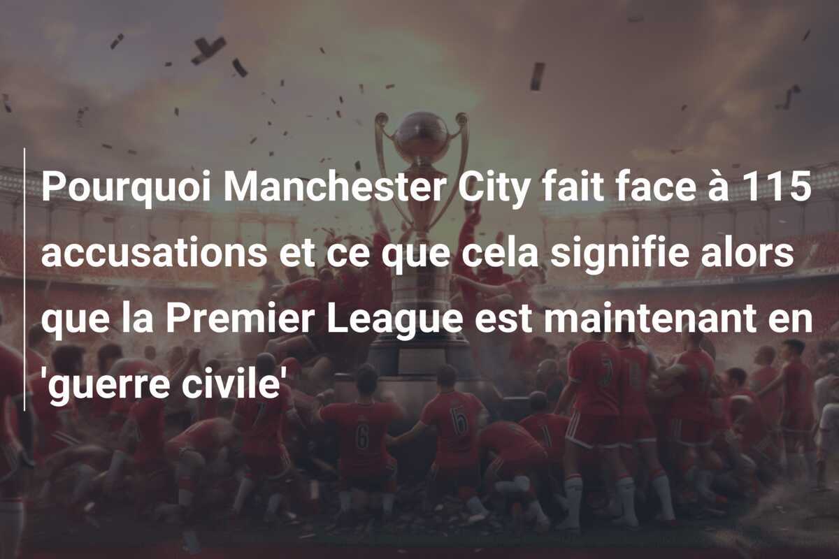 Pourquoi Manchester City fait face à 115 accusations et ce que cela signifie alors que la Premier League est maintenant en 'guerre civile'
