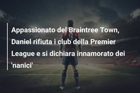 Appassionato del Braintree Town, Daniel rifiuta i club della Premier League e si dichiara innamorato dei ‘nanici’
