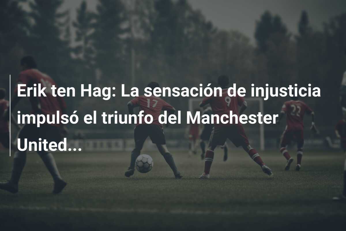 Erik ten Hag: La sensación de injusticia impulsó el triunfo del Manchester United...