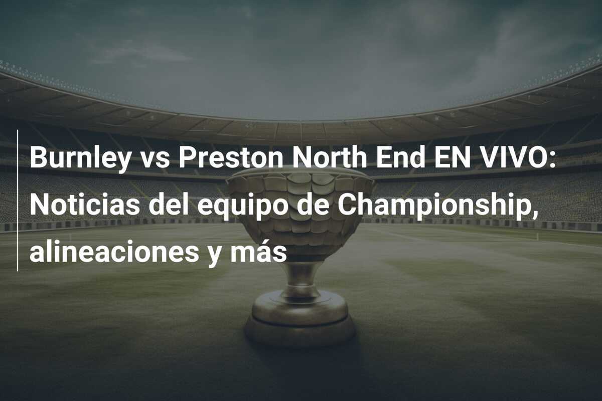 Burnley vs Preston North End EN VIVO: Noticias del equipo de Championship, alineaciones y más