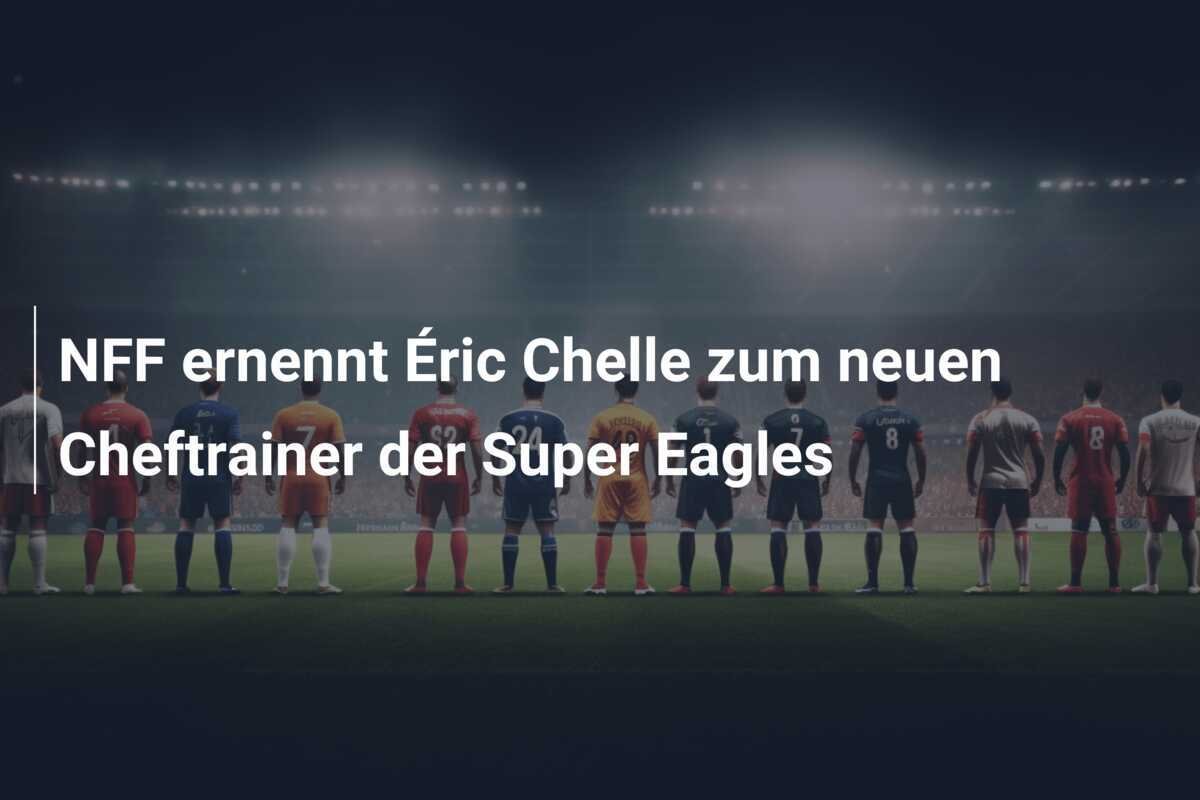 NFF ernennt Éric Chelle zum neuen Cheftrainer der Super Eagles