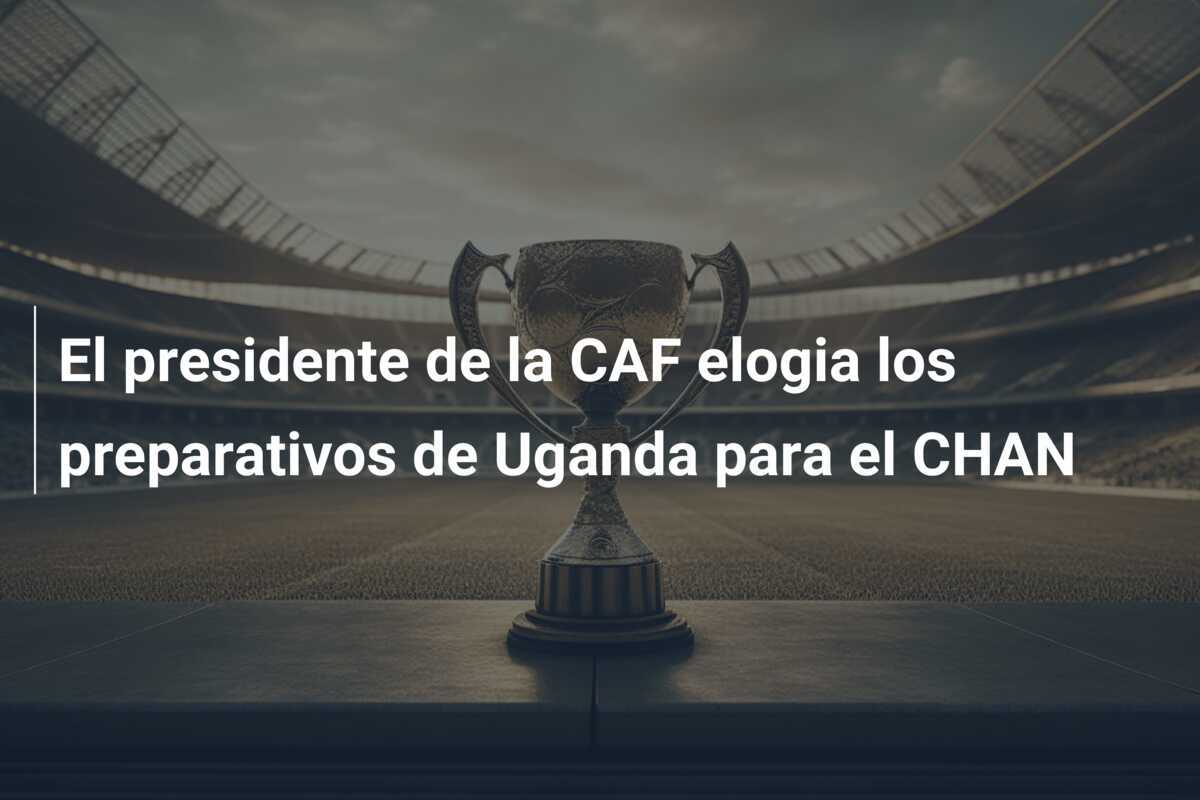 El presidente de la CAF elogia los preparativos de Uganda para el CHAN