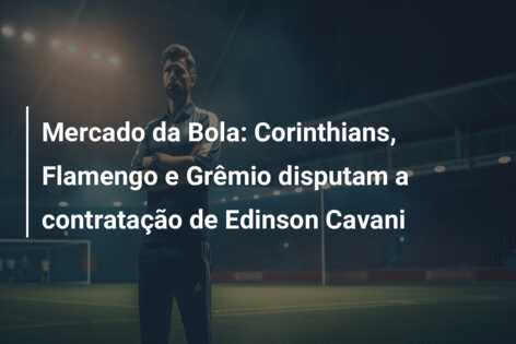 Mercado da Bola: Corinthians, Flamengo e Grêmio disputam a contratação de Edinson Cavani