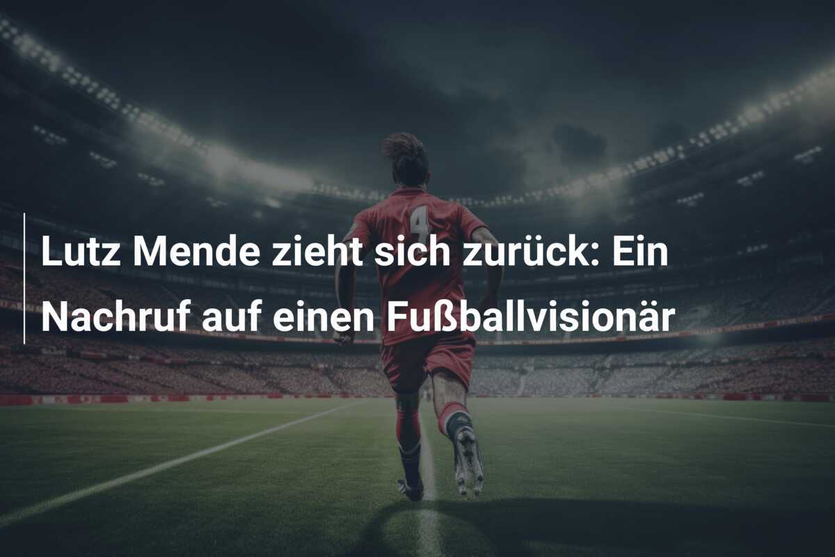 Lutz Mende zieht sich zurück: Ein Nachruf auf einen Fußballvisionär