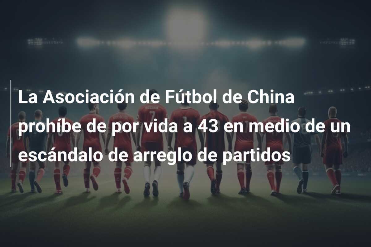 La Asociación de Fútbol de China prohíbe de por vida a 43 en medio de un escándalo de arreglo de partidos