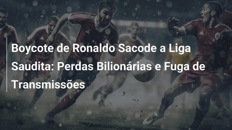 Boycote de Ronaldo Sacode a Liga Saudita: Perdas Bilionárias e Fuga de Transmissões