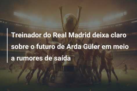 Treinador do Real Madrid deixa claro sobre o futuro de Arda Güler em meio a rumores de saída