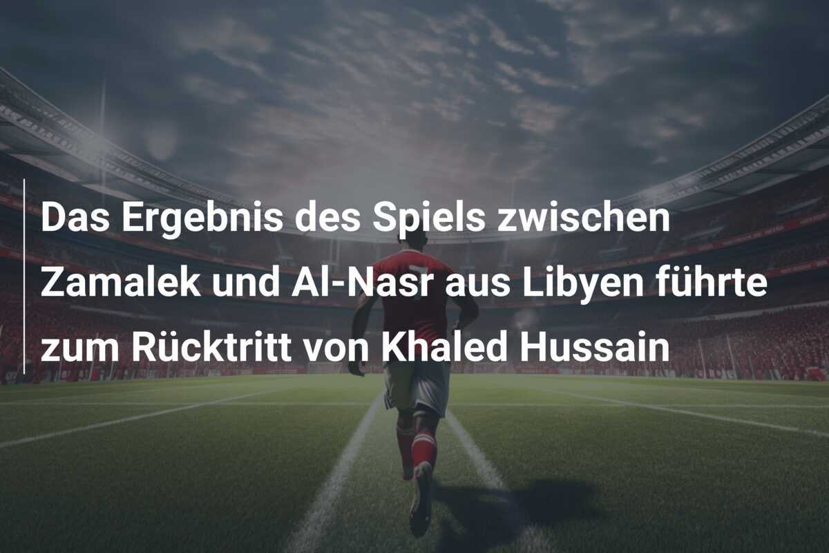 Das Ergebnis des Spiels zwischen Zamalek und Al-Nasr aus Libyen führte zum Rücktritt von Khaled Hussain