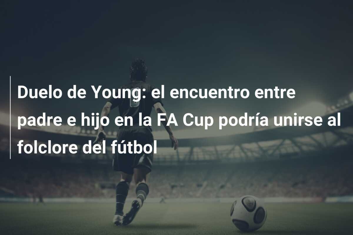 Duelo de Young: el encuentro entre padre e hijo en la FA Cup podría unirse al folclore del fútbol