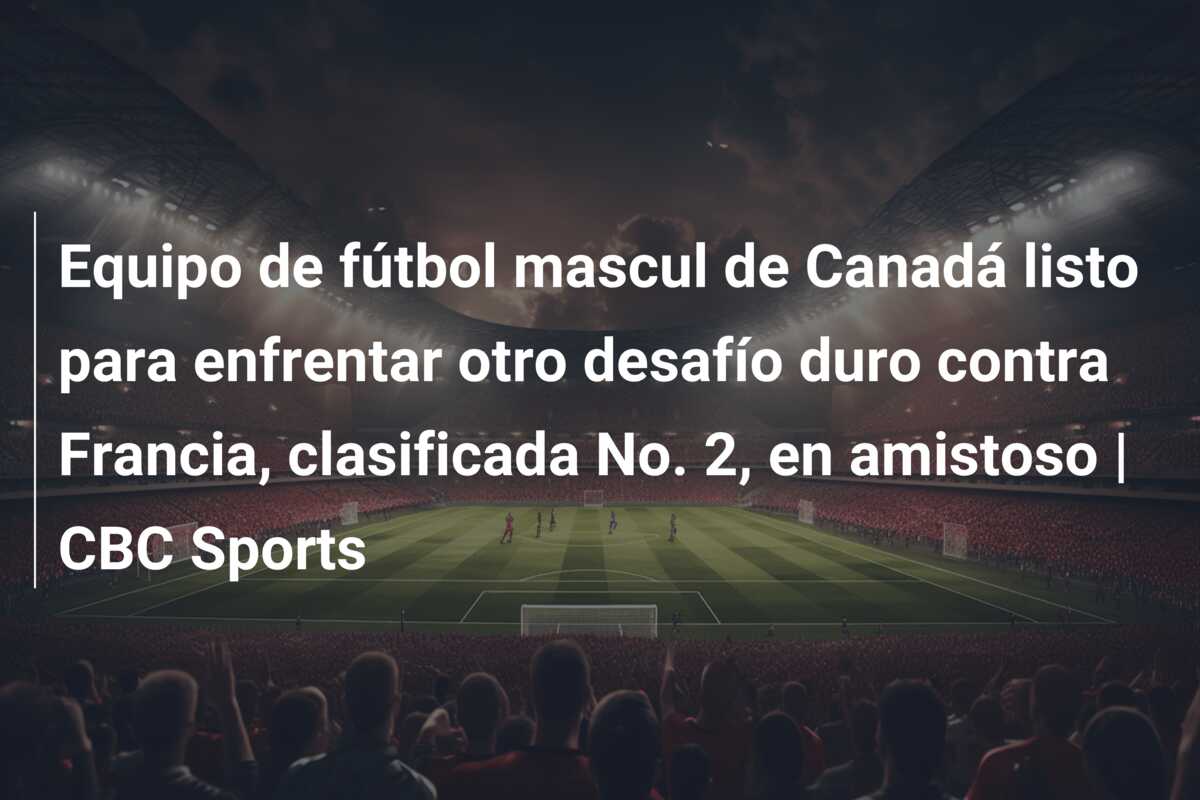 Equipo de fútbol mascul de Canadá listo para enfrentar otro desafío duro contra Francia, clasificada No. 2, en amistoso | CBC Sports