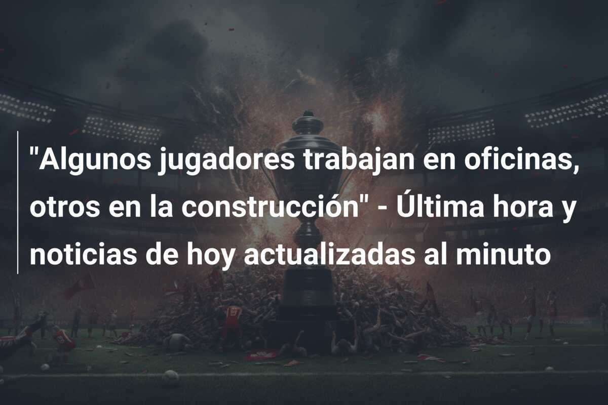 "Algunos jugadores trabajan en oficinas, otros en la construcción" - Última hora y noticias de hoy actualizadas al minuto