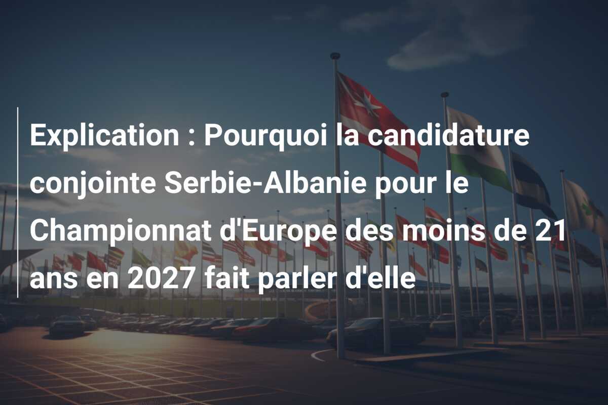Explication : Pourquoi la candidature conjointe Serbie-Albanie pour le Championnat d'Europe des moins de 21 ans en 2027 fait parler d'elle