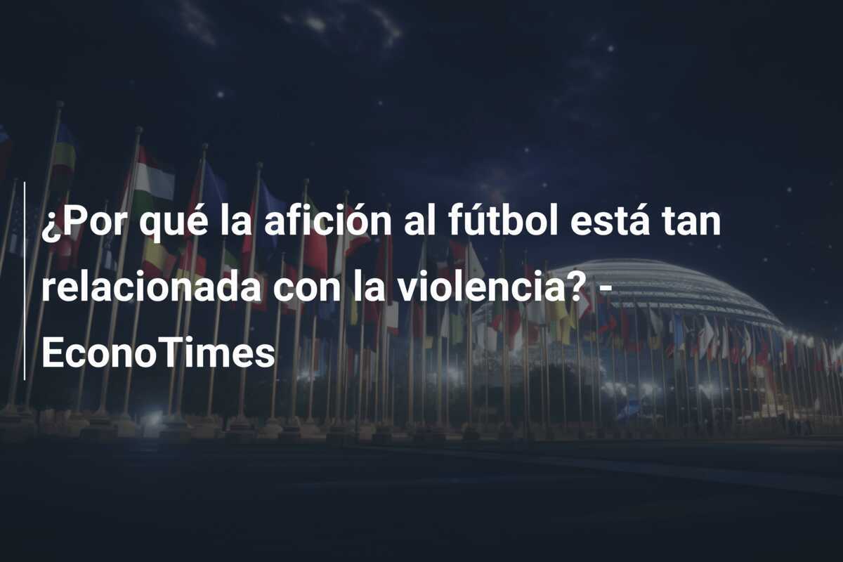 ¿Por qué la afición al fútbol está tan relacionada con la violencia? - EconoTimes