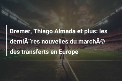 Bremer, Thiago Almada et plus: les derniÃ¨res nouvelles du marchÃ© des transferts en Europe