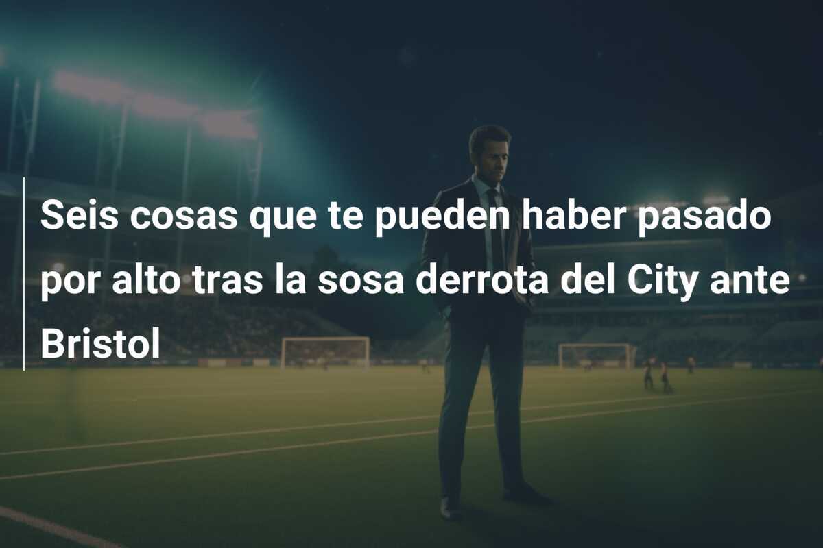 Seis cosas que te pueden haber pasado por alto tras la sosa derrota del City ante Bristol