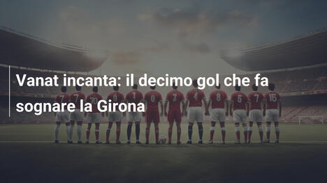Vanat incanta: il decimo gol che fa sognare la Girona