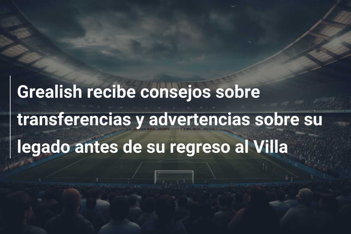 Grealish recibe consejos sobre transferencias y advertencias sobre su legado antes de su regreso al Villa