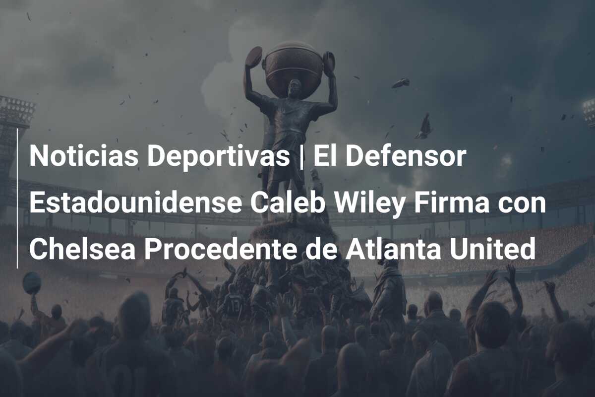 Noticias Deportivas | El Defensor Estadounidense Caleb Wiley Firma con Chelsea Procedente de Atlanta United