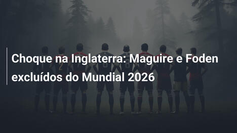Choque na Inglaterra: Maguire e Foden excluídos do Mundial 2026