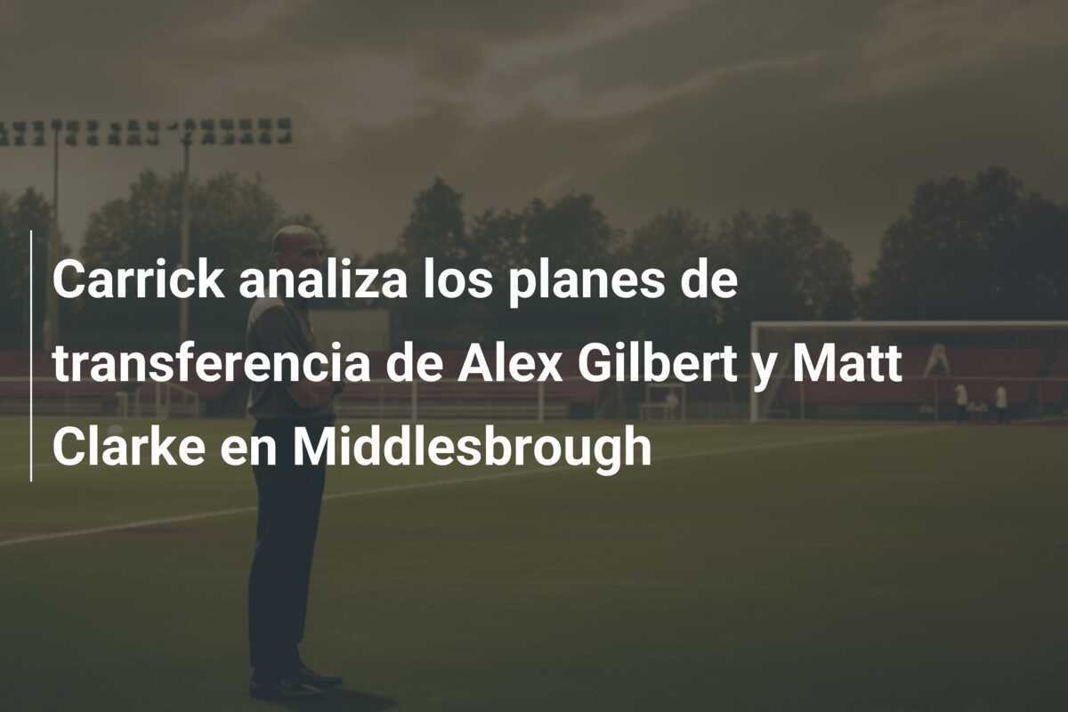 Carrick analiza los planes de transferencia de Alex Gilbert y Matt Clarke en Middlesbrough