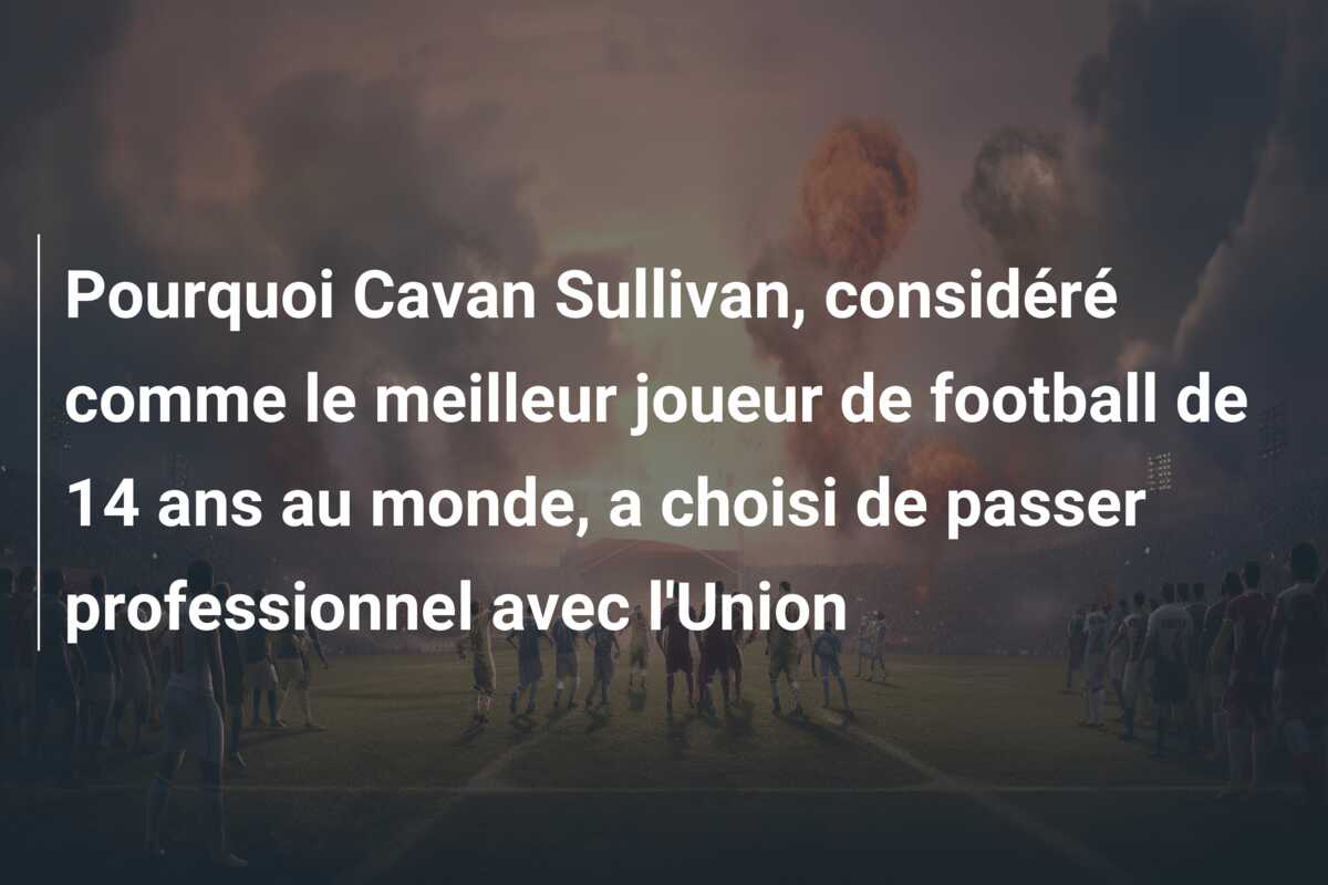 Pourquoi Cavan Sullivan, considéré comme le meilleur joueur de football de 14 ans au monde, a choisi de passer professionnel avec l’Union