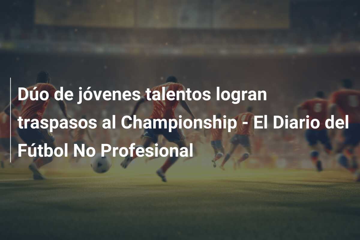 Dúo de jóvenes talentos logran traspasos al Championship – El Diario del Fútbol No Profesional