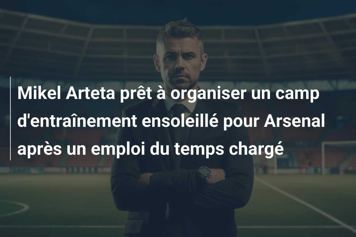 Mikel Arteta prêt à organiser un camp d'entraînement ensoleillé pour Arsenal après un emploi du temps chargé