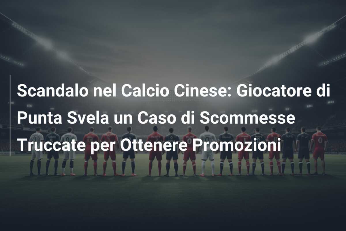 Scandalo nel Calcio Cinese: Giocatore di Punta Svela un Caso di Scommesse Truccate per Ottenere Promozioni