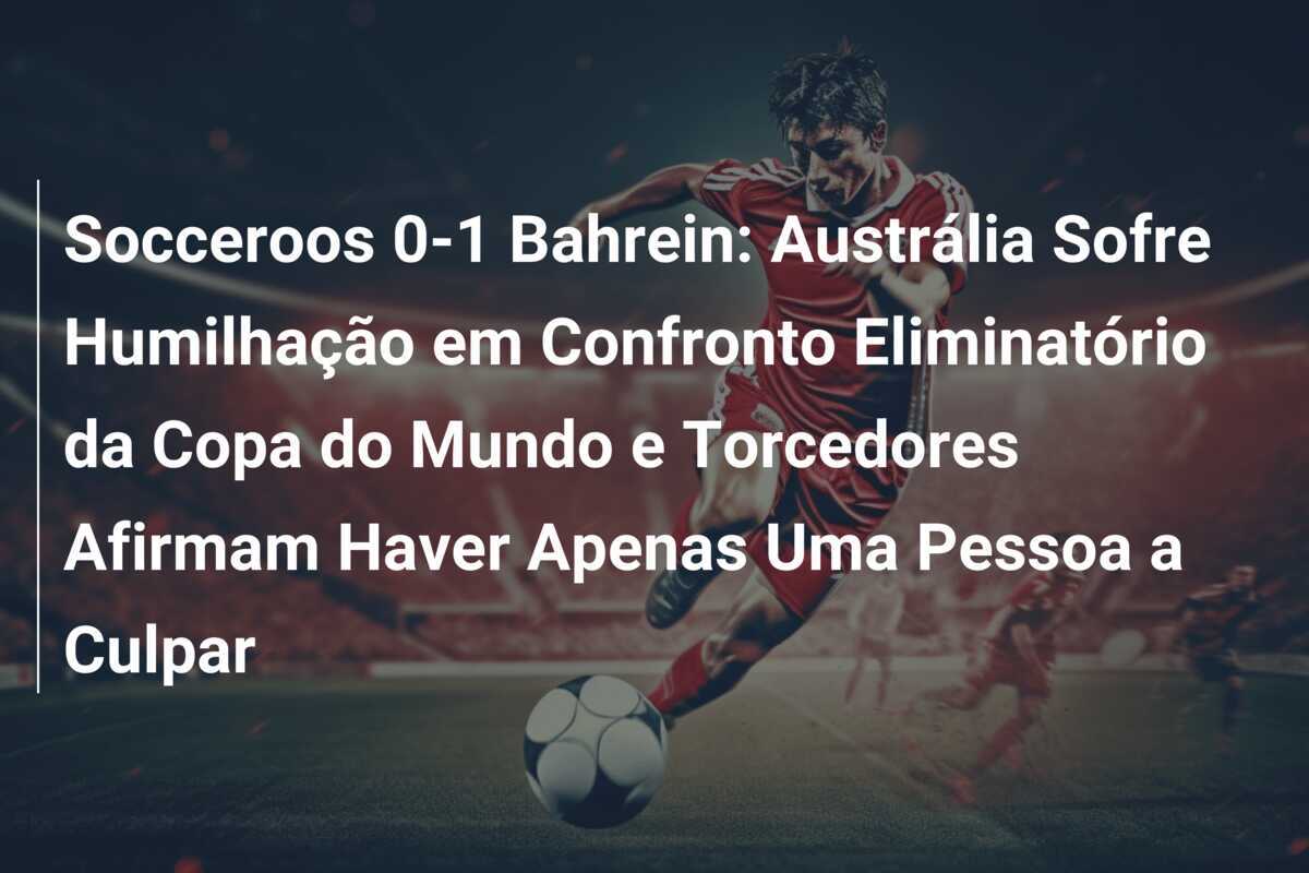 Socceroos 0-1 Bahrein: Austrália Sofre Humilhação em Confronto Eliminatório da Copa do Mundo e Torcedores Afirmam Haver Apenas Uma Pessoa a Culpar