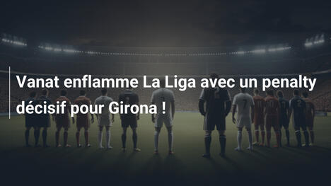 Vanat enflamme La Liga avec un penalty décisif pour Girona !
