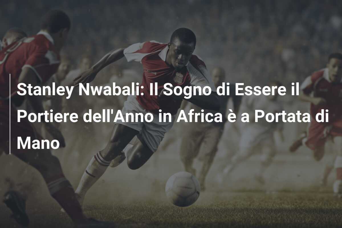 Stanley Nwabali: Il Sogno di Essere il Portiere dell'Anno in Africa è a Portata di Mano