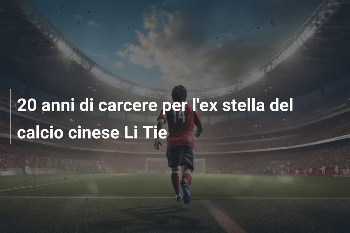 20 anni di carcere per l'ex stella del calcio cinese Li Tie
