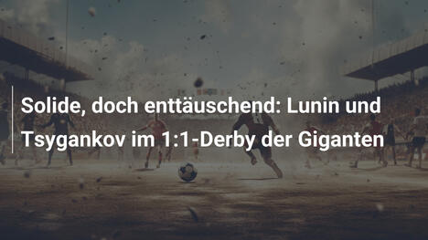 Solide, doch enttäuschend: Lunin und Tsygankov im 1:1-Derby der Giganten