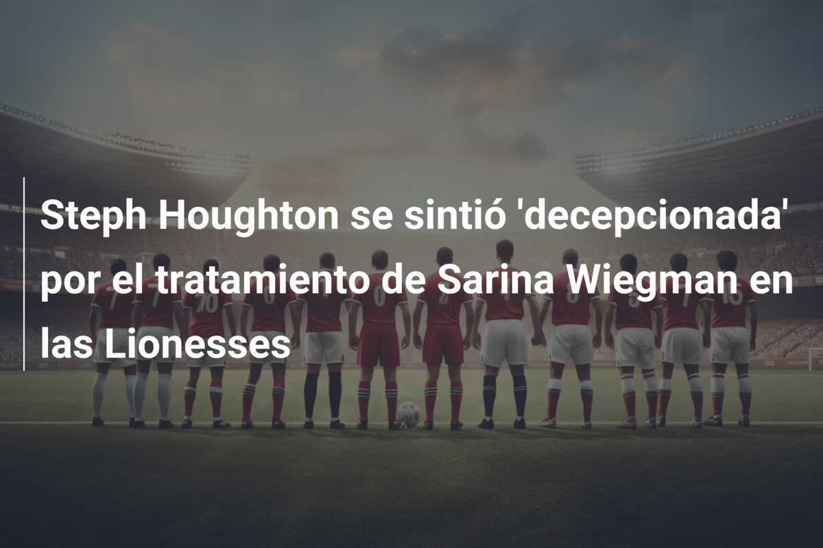 Steph Houghton se sintió 'decepcionada' por el tratamiento de Sarina Wiegman en las Lionesses